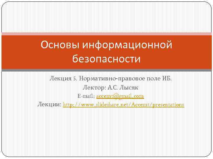 Основы информационной безопасности Лекция 5. Нормативно-правовое поле ИБ. Лектор: А. С. Лысяк E-mail: accemt@gmail.