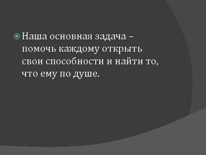  Наша основная задача – помочь каждому открыть свои способности и найти то, что