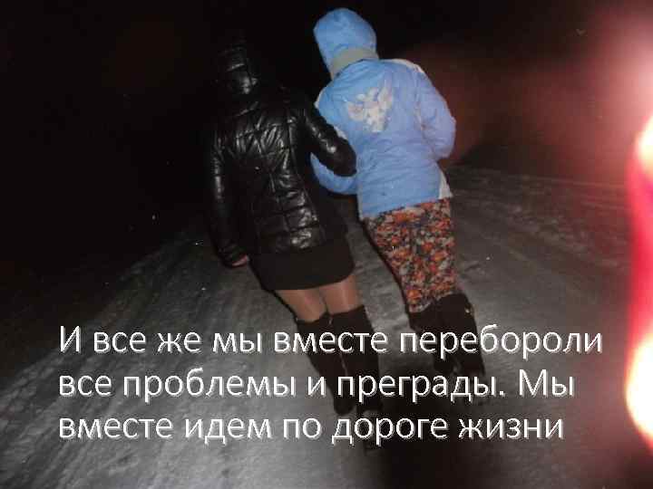 И все же мы вместе перебороли все проблемы и преграды. Мы вместе идем по