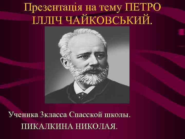 Презентація на тему ПЕТРО ІЛЛІЧ ЧАЙКОВСЬКИЙ. Ученика 3 класса Спасской школы. ПИКАЛКИНА НИКОЛАЯ. 