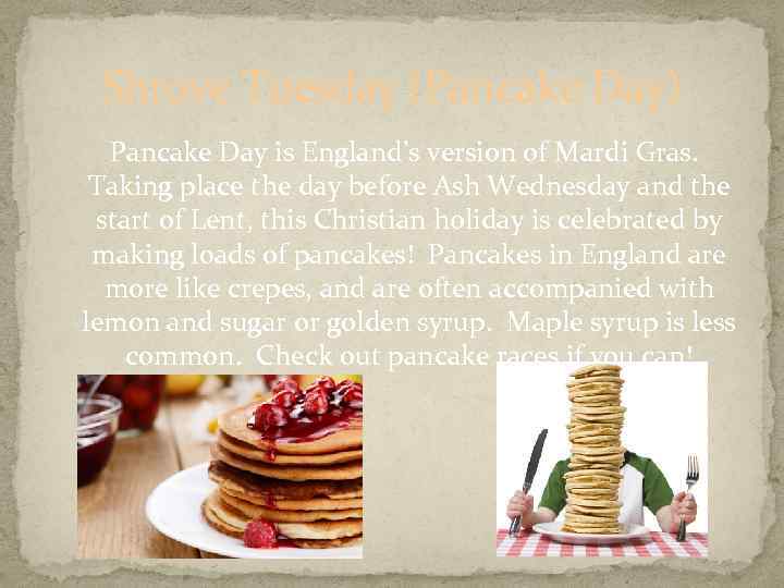 Shrove Tuesday (Pancake Day) Pancake Day is England’s version of Mardi Gras. Taking place