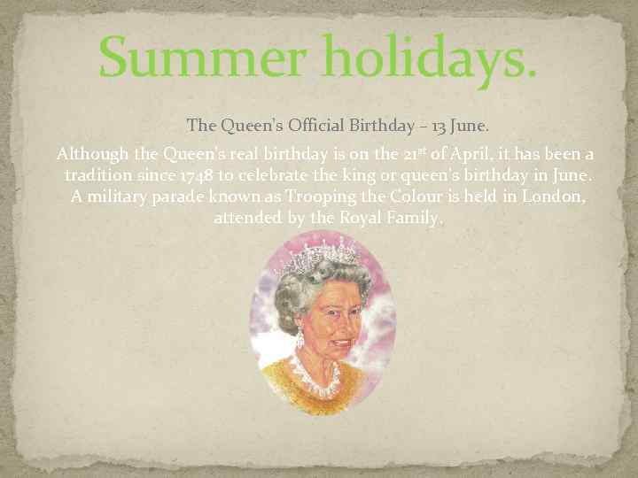 Summer holidays. The Queen’s Official Birthday – 13 June. Although the Queen’s real birthday