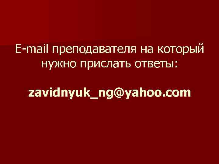 E-mail преподавателя на который нужно прислать ответы: zavidnyuk_ng@yahoo. com 