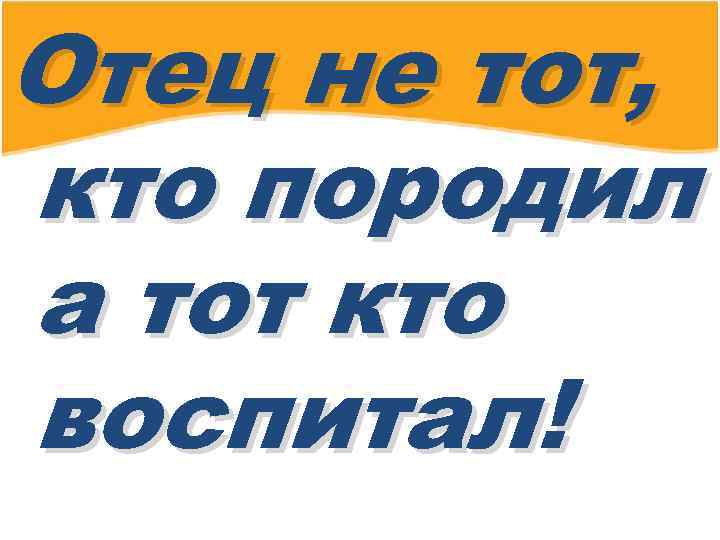 Отец не тот, кто породил а тот кто воспитал! 