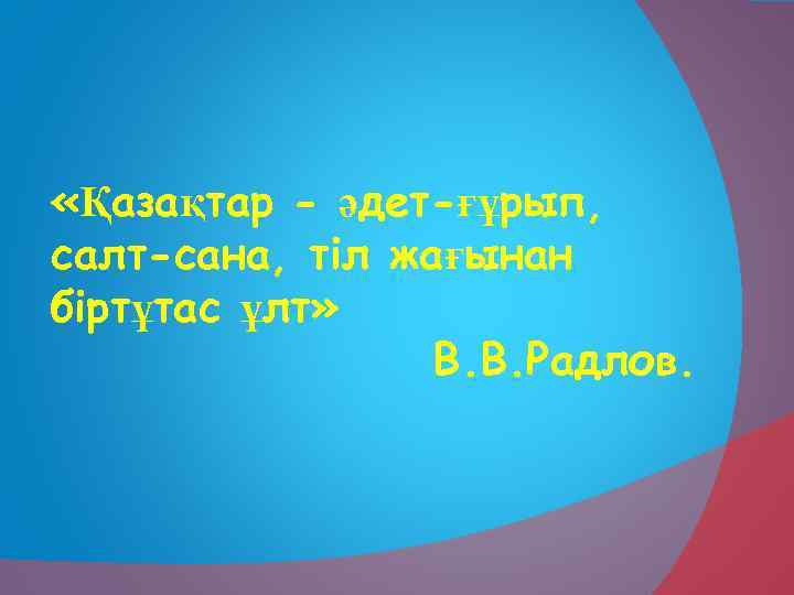  «Қазақтар - әдет-ғұрып, салт-сана, тіл жағынан біртұтас ұлт» В. В. Радлов. 