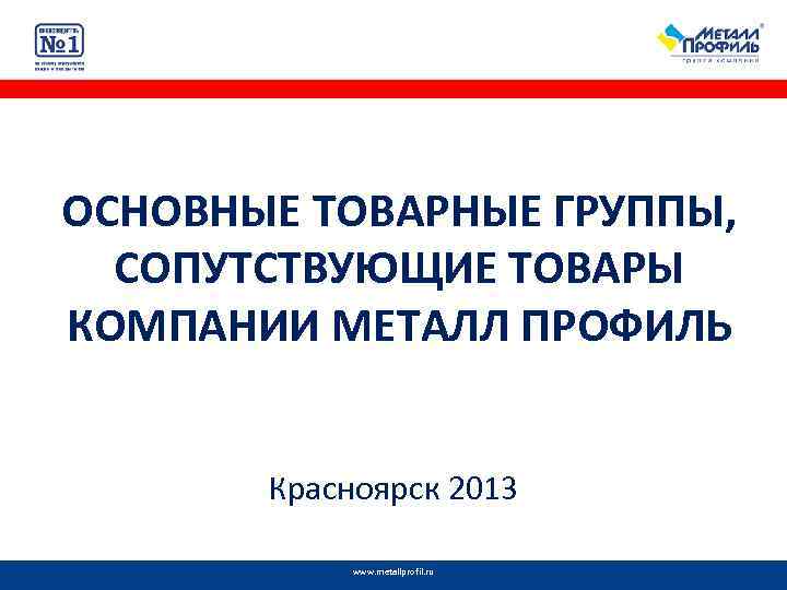 ОСНОВНЫЕ ТОВАРНЫЕ ГРУППЫ, СОПУТСТВУЮЩИЕ ТОВАРЫ КОМПАНИИ МЕТАЛЛ ПРОФИЛЬ Красноярск 2013 www. metallprofil. ru 