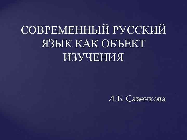 СОВРЕМЕННЫЙ РУССКИЙ ЯЗЫК КАК ОБЪЕКТ ИЗУЧЕНИЯ Л. Б. Савенкова 