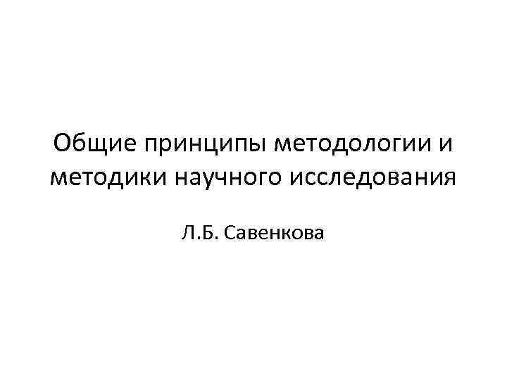 Общие принципы методологии и методики научного исследования Л. Б. Савенкова 