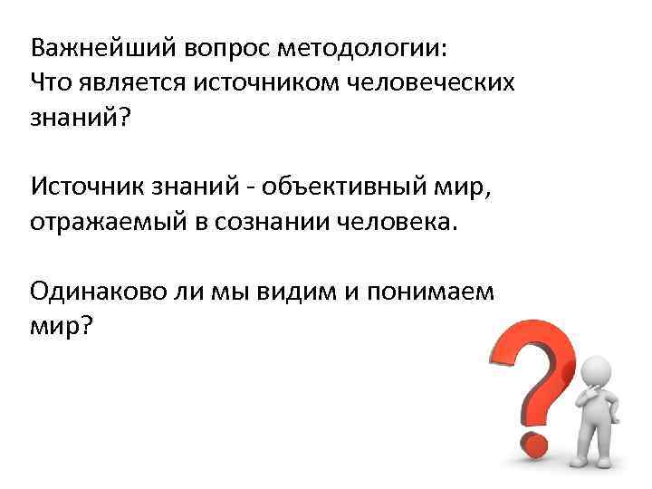 Важнейший вопрос методологии: Что является источником человеческих знаний? Источник знаний - объективный мир, отражаемый