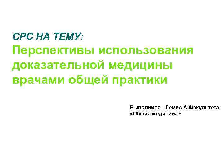 CРС НА ТЕМУ: Перспективы использования доказательной медицины врачами общей практики Выполнила : Лемис А