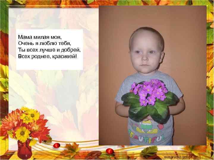 Мама милая моя, Очень я люблю тебя, Ты всех лучше и добрей, Всех роднее,