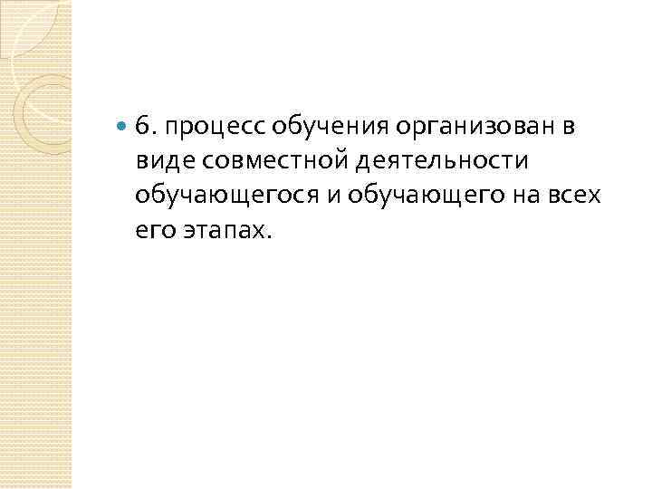  6. процесс обучения организован в виде совместной деятельности обучающегося и обучающего на всех