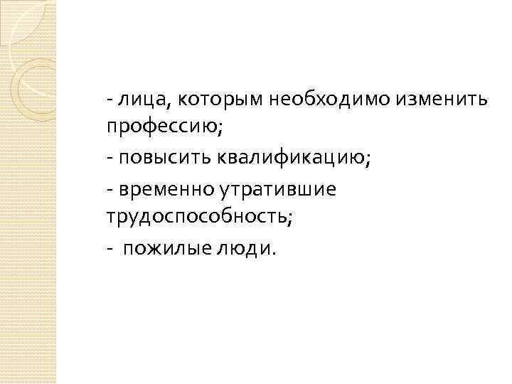 - лица, которым необходимо изменить профессию; - повысить квалификацию; - временно утратившие трудоспособность; -