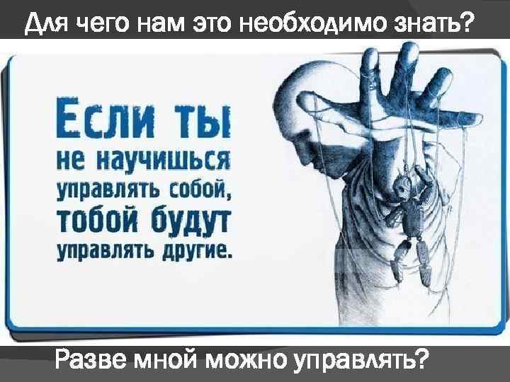 Для чего нам это необходимо знать? Разве мной можно управлять? 