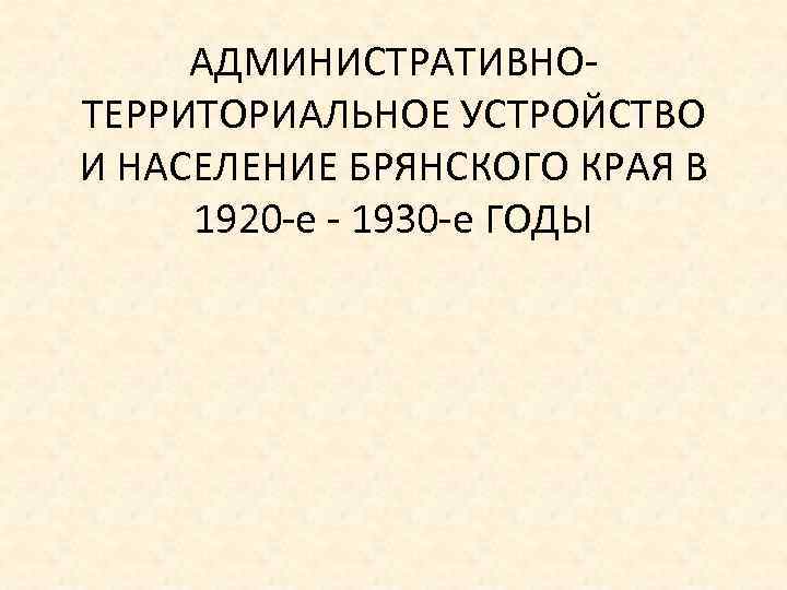АДМИНИСТРАТИВНО ТЕРРИТОРИАЛЬНОЕ УСТРОЙСТВО И НАСЕЛЕНИЕ БРЯНСКОГО КРАЯ В 1920 е 1930 е ГОДЫ 