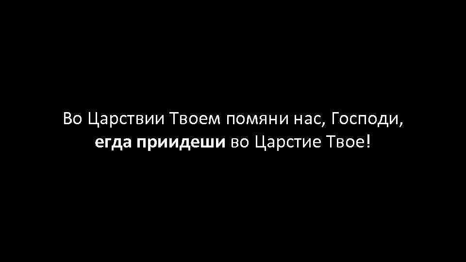 Во Царствии Твоем помяни нас, Господи, егда приидеши во Царстие Твое! 