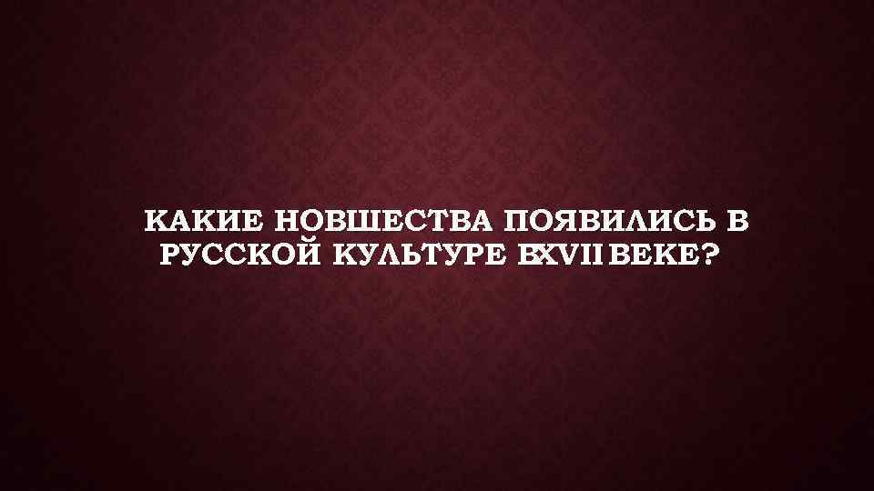 КАКИЕ НОВШЕСТВА ПОЯВИЛИСЬ В РУССКОЙ КУЛЬТУРЕ ВXVII ВЕКЕ? 