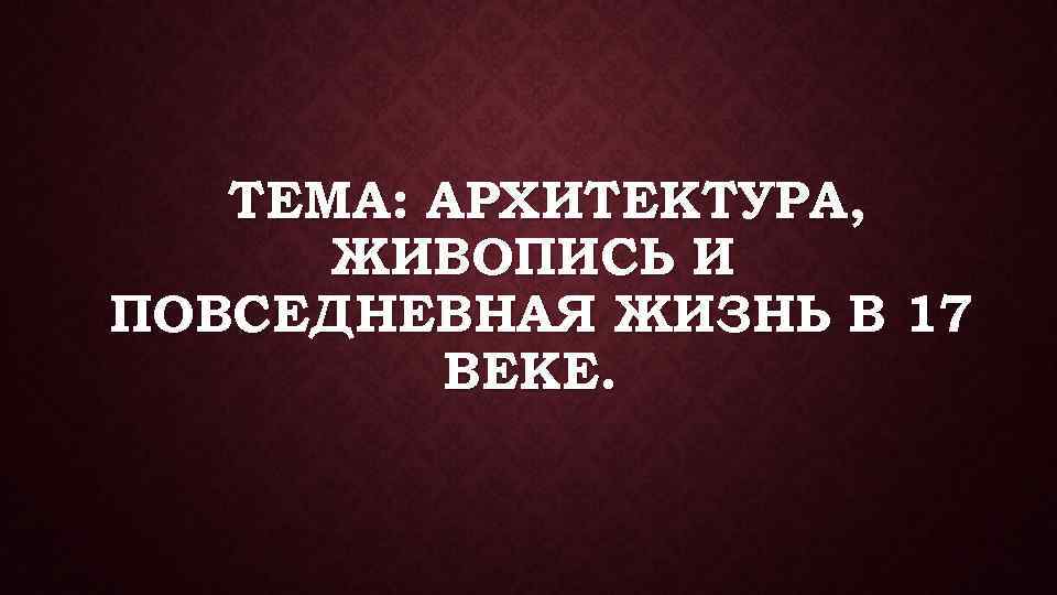ТЕМА: АРХИТЕКТУРА, ЖИВОПИСЬ И ПОВСЕДНЕВНАЯ ЖИЗНЬ В 17 ВЕКЕ. 