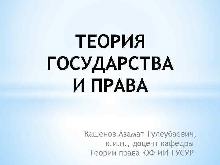 ТЕОРИЯ ГОСУДАРСТВА И ПРАВА Кашенов Азамат Тулеубаевич, к. и. н. , доцент кафедры Теории