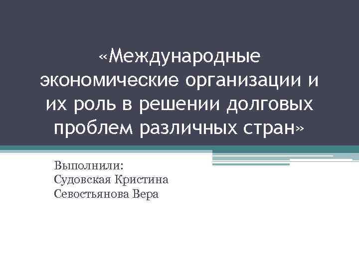  «Международные экономические организации и их роль в решении долговых проблем различных стран» Выполнили: