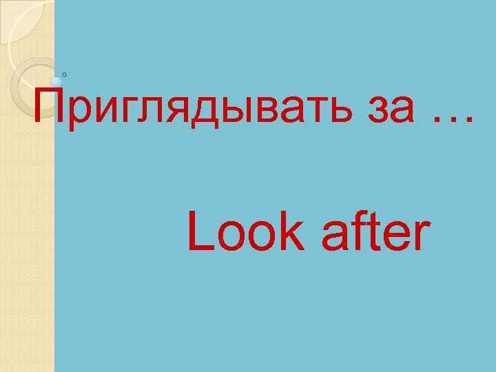 Приглядывать за … Look after 