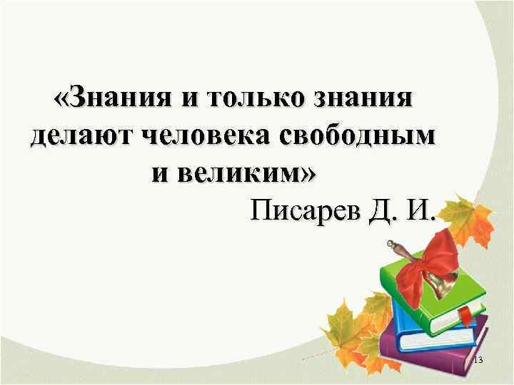  «Знания и только знания делают человека свободным и великим» Писарев Д. И. 13
