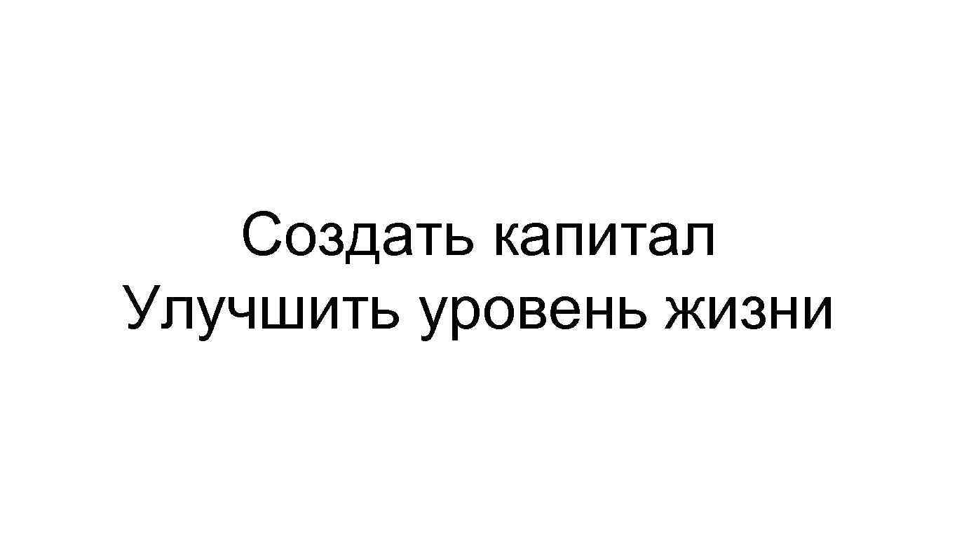 Создать капитал Улучшить уровень жизни 