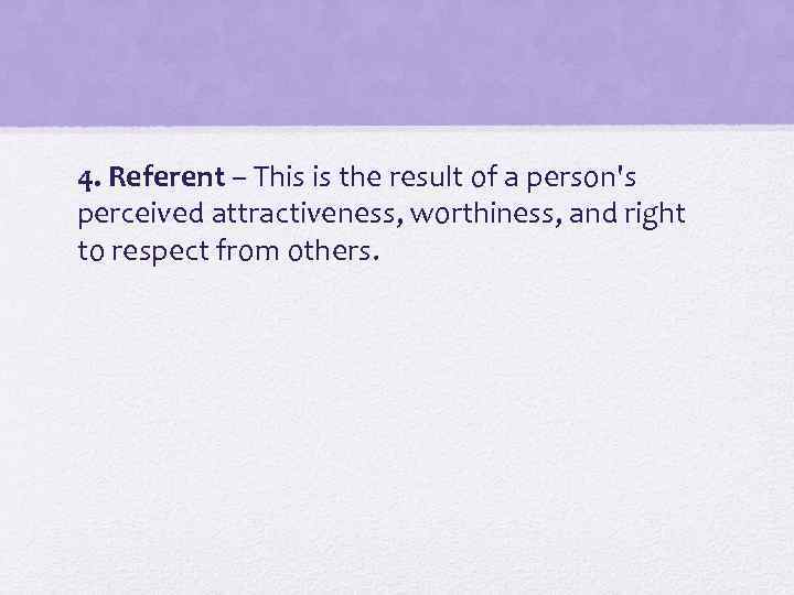 4. Referent – This is the result of a person's perceived attractiveness, worthiness, and
