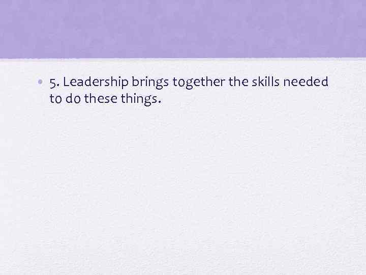  • 5. Leadership brings together the skills needed to do these things. 