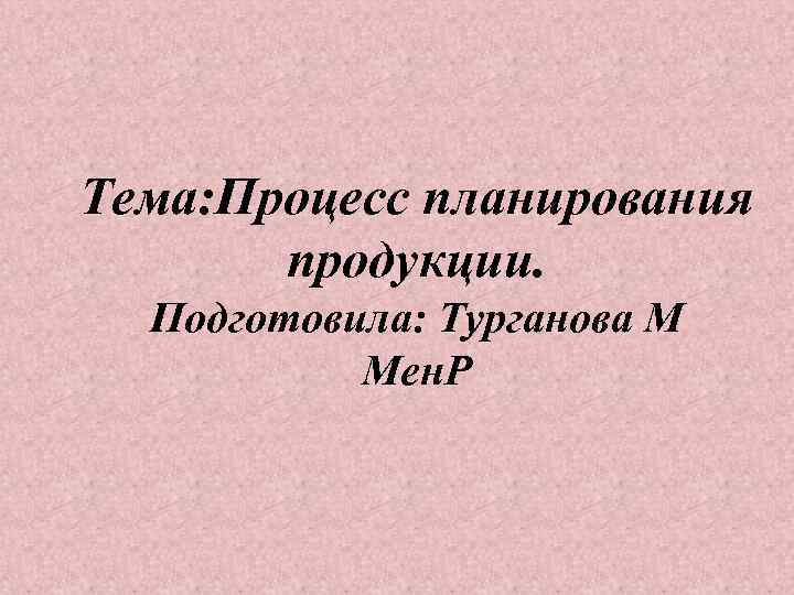 Тема: Процесс планирования продукции. Подготовила: Турганова М Мен. Р 