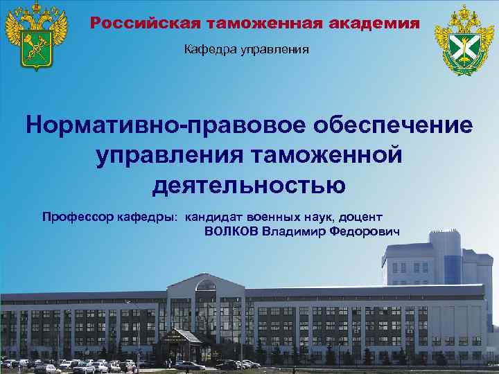 Российская таможенная академия Кафедра управления Нормативно-правовое обеспечение управления таможенной деятельностью Профессор кафедры: кандидат военных