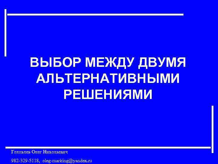 ВЫБОР МЕЖДУ ДВУМЯ АЛЬТЕРНАТИВНЫМИ РЕШЕНИЯМИ Головлев Олег Николаевич 982 -329 -5118, oleg-marking@yandex. ru 