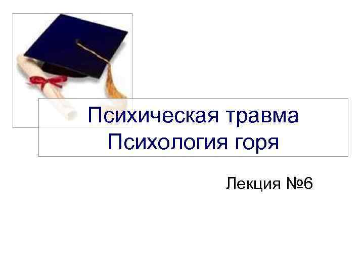 Психическая травма Психология горя Лекция № 6 