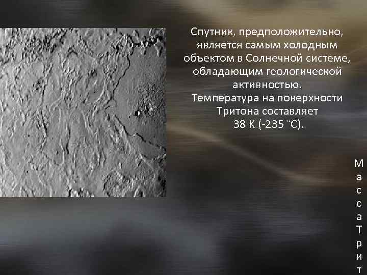 Спутник, предположительно, является самым холодным объектом в Солнечной системе, обладающим геологической активностью. Температура на