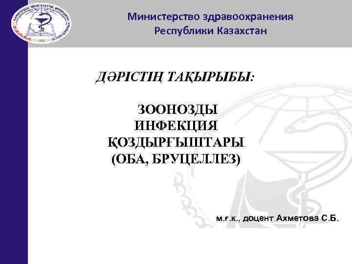 Министерство здравоохранения Республики Казахстан ДӘРІСТІҢ ТАҚЫРЫБЫ: ЗООНОЗДЫ ИНФЕКЦИЯ ҚОЗДЫРҒЫШТАРЫ (ОБА, БРУЦЕЛЛЕЗ) м. ғ. к.
