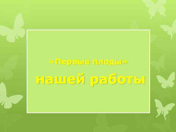  «Первые плоды» нашей работы 