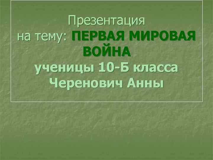 Презентация на тему: ПЕРВАЯ МИРОВАЯ ВОЙНА ученицы 10 -Б класса Черенович Анны 