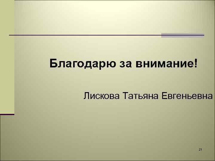 Благодарю за внимание! Лискова Татьяна Евгеньевна 21 