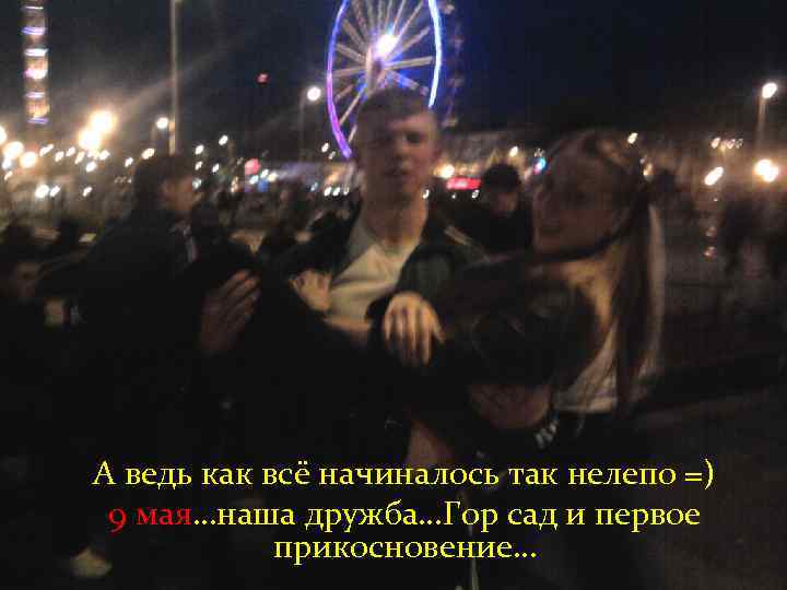 А ведь как всё начиналось так нелепо =) 9 мая…наша дружба…Гор сад и первое