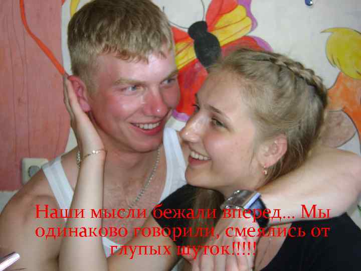 Наши мысли бежали вперед… Мы одинаково говорили, смеялись от глупых шуток!!!!! 