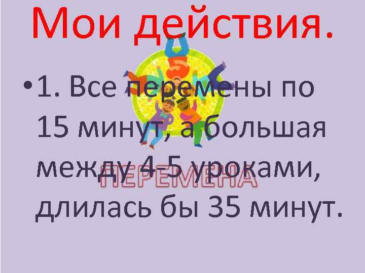 Мои действия. • 1. Все перемены по 15 минут, а большая между 4 -5