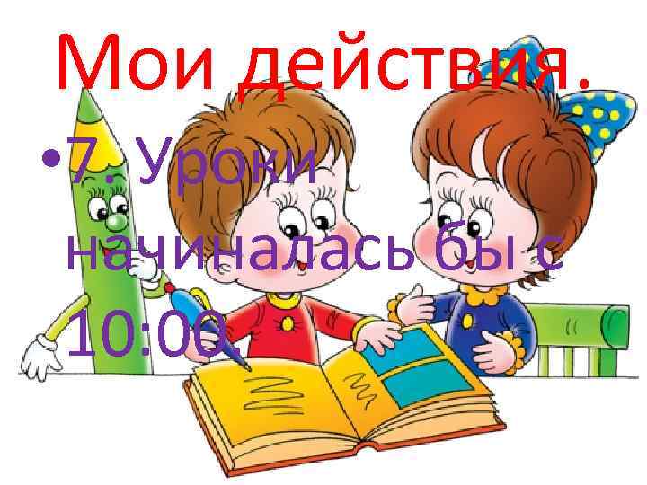 Мои действия. • 7. Уроки начиналась бы с 10: 00. 
