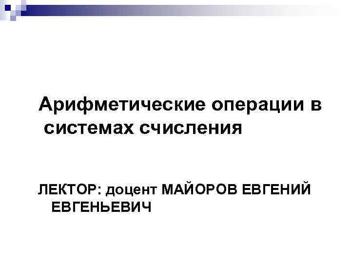 Арифметические операции в системах счисления ЛЕКТОР: доцент МАЙОРОВ ЕВГЕНИЙ ЕВГЕНЬЕВИЧ 