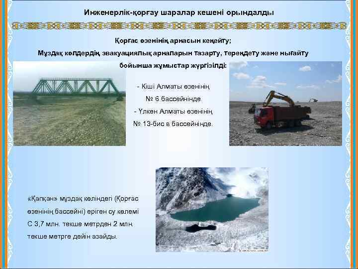 Инженерлік-қорғау шаралар кешені орындалды Қорғас өзенінің арнасын кеңейту; Мұздақ көлдердің эвакуациялық арналарын тазарту, тереңдету