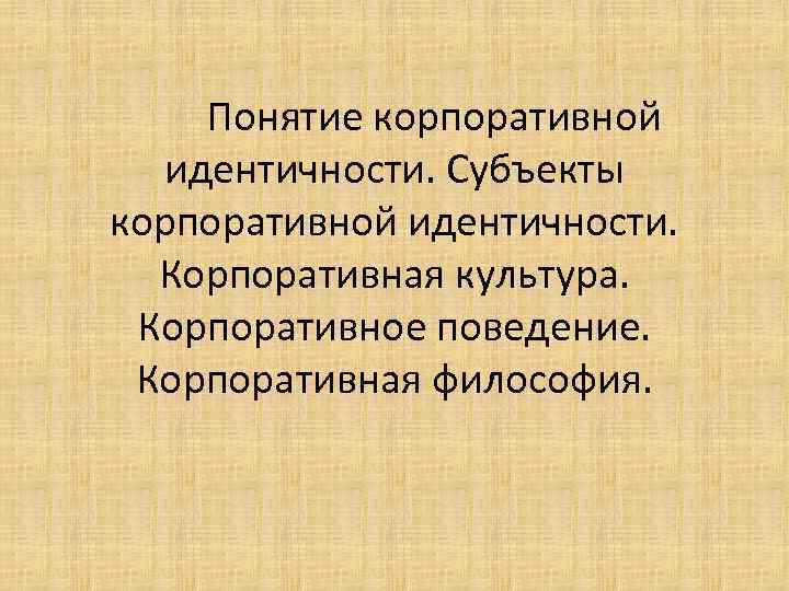 Понятие корпоративной идентичности. Субъекты корпоративной идентичности. Корпоративная культура. Корпоративное поведение. Корпоративная философия. 