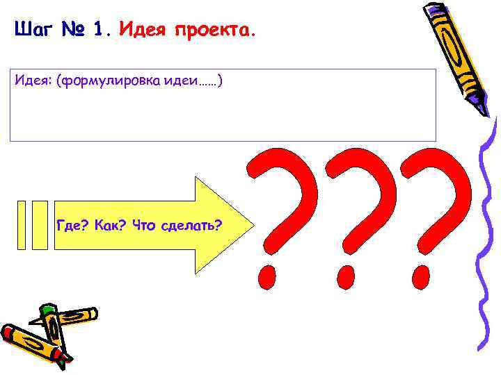 Шаг № 1. Идея проекта. Идея: (формулировка идеи……) Где? Как? Что сделать? 