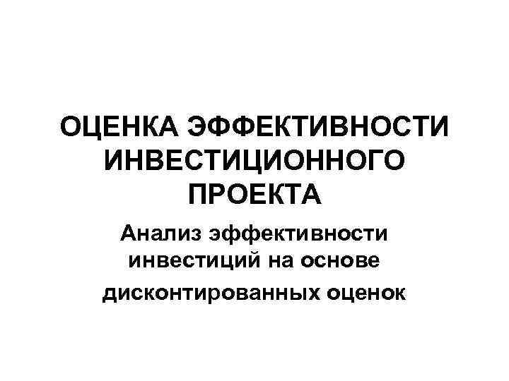 ОЦЕНКА ЭФФЕКТИВНОСТИ ИНВЕСТИЦИОННОГО ПРОЕКТА Анализ эффективности инвестиций на основе дисконтированных оценок 