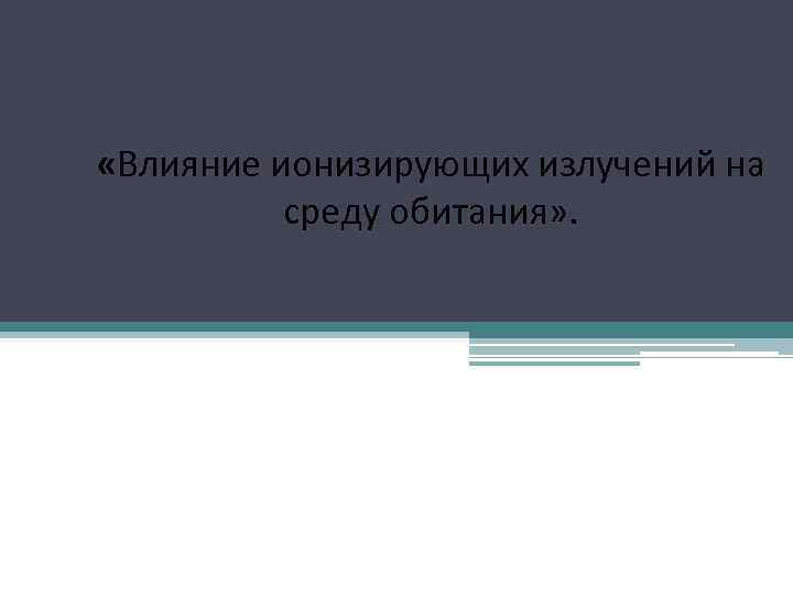  «Влияние ионизирующих излучений на среду обитания» . 