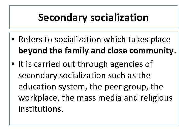 Secondary socialization • Refers to socialization which takes place beyond the family and close