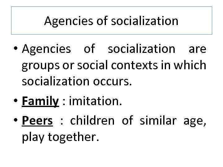Agencies of socialization • Agencies of socialization are groups or social contexts in which